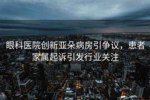 眼科醫(yī)院創(chuàng)新亞朵病房引爭議，患者家屬起訴引發(fā)行業(yè)關(guān)注