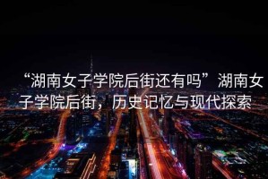 “湖南女子學院后街還有嗎”湖南女子學院后街，歷史記憶與現代探索