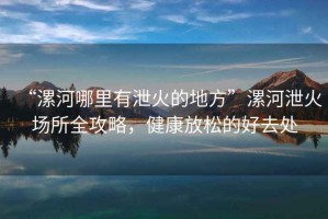 “漯河哪里有泄火的地方”漯河泄火場所全攻略，健康放松的好去處