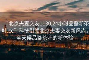 “北京夫妻交友1130.24小時品鑒新茶葉.cc”科技引領北京夫妻交友新風尚，全天候品鑒茶葉的新體驗