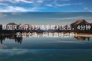 蔡國慶點評19歲選手犀利反擊，4分鐘舌戰全場，網友直呼過癮！