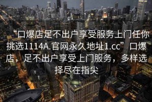 “口爆店足不出戶享受服務上門任你挑選1114A.官網永久地址1.cc”口爆店，足不出戶享受上門服務，多樣選擇盡在指尖