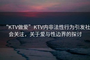 “KTV做愛”KTV內(nèi)非法性行為引發(fā)社會關(guān)注，關(guān)于愛與性邊界的探討