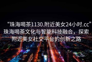 “珠海喝茶1130.附近美女24小時.cc”珠海喝茶文化與智能科技融合，探索附近美女社交平臺的創新之路