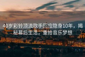 40歲彩鈴頂流歌手回應(yīng)隱身10年，揭秘幕后生活，重拾音樂夢想