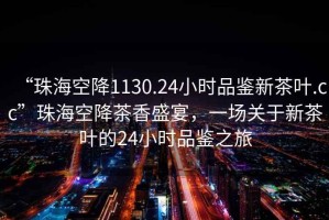 “珠海空降1130.24小時品鑒新茶葉.cc”珠海空降茶香盛宴，一場關于新茶葉的24小時品鑒之旅