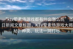 “ktv葷素場游戲都有什么怎么玩”當日新聞文章標題，KTV葷素場游戲大揭秘，種類、玩法一網打盡
