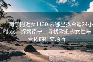 “南寧附近女1130.去哪里找合適24小時(shí).cc”探索南寧，尋找附近的女性與合適的社交場(chǎng)所