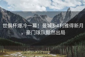 世俱杯爆冷一幕！曼城3-4利雅得新月，豪門球隊黯然出局