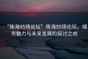 “珠海95場論壇”珠海95場論壇，城市魅力與未來發展的探討之地