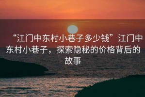 “江門中東村小巷子多少錢”江門中東村小巷子，探索隱秘的價格背后的故事