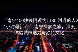 “南寧400塊錢附近約1130.附近的人24小時最新.cc”南寧探索之旅，深度體驗城市魅力與獨特文化
