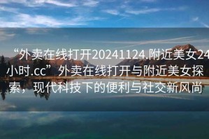 “外賣在線打開20241124.附近美女24小時.cc”外賣在線打開與附近美女探索，現代科技下的便利與社交新風尚