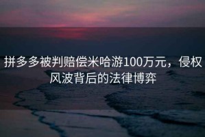 拼多多被判賠償米哈游100萬元，侵權(quán)風(fēng)波背后的法律博弈