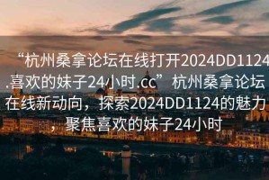 “杭州桑拿論壇在線打開2024DD1124.喜歡的妹子24小時.cc”杭州桑拿論壇在線新動向，探索2024DD1124的魅力，聚焦喜歡的妹子24小時