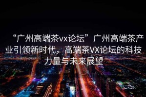 “廣州高端茶vx論壇”廣州高端茶產業引領新時代，高端茶VX論壇的科技力量與未來展望
