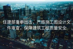 住建部重拳出擊，嚴格施工圖設計文件審查，保障建筑工程質量安全