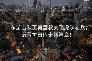 廣東游擊隊英勇營救美飛虎隊老兵，譜寫抗日傳奇新篇章！