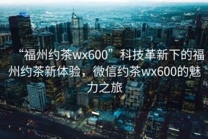 “福州約茶wx600”科技革新下的福州約茶新體驗，微信約茶wx600的魅力之旅