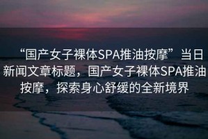 “國產女子裸體SPA推油按摩”當日新聞文章標題，國產女子裸體SPA推油按摩，探索身心舒緩的全新境界