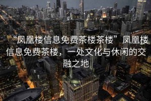 “鳳凰樓信息免費茶樓茶樓”鳳凰樓信息免費茶樓，一處文化與休閑的交融之地