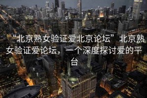 “北京熟女驗證愛北京論壇”北京熟女驗證愛論壇，一個深度探討愛的平臺
