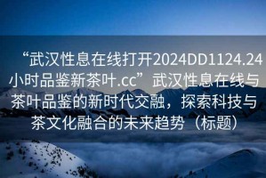 “武漢性息在線(xiàn)打開(kāi)2024DD1124.24小時(shí)品鑒新茶葉.cc”武漢性息在線(xiàn)與茶葉品鑒的新時(shí)代交融，探索科技與茶文化融合的未來(lái)趨勢(shì)（標(biāo)題）