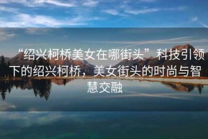 “紹興柯橋美女在哪街頭”科技引領下的紹興柯橋，美女街頭的時尚與智慧交融
