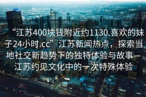 “江蘇400塊錢附近約1130.喜歡的妹子24小時.cc”江蘇新聞熱點，探索當(dāng)?shù)厣缃恍纶厔菹碌莫毺伢w驗與故事—江蘇約見文化中的一次特殊體驗