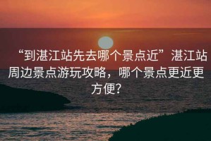 “到湛江站先去哪個景點近”湛江站周邊景點游玩攻略，哪個景點更近更方便？