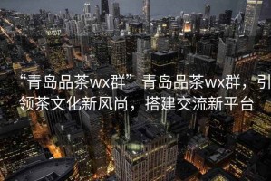 “青島品茶wx群”青島品茶wx群，引領茶文化新風尚，搭建交流新平臺
