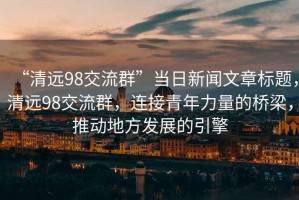 “清遠(yuǎn)98交流群”當(dāng)日新聞文章標(biāo)題，清遠(yuǎn)98交流群，連接青年力量的橋梁，推動地方發(fā)展的引擎