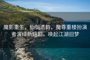魔影重生，仙劍遺韻，魔尊重樓扮演者演繹新短劇，喚起江湖舊夢