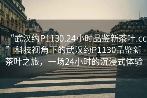 “武漢約P1130.24小時品鑒新茶葉.cc”科技視角下的武漢約P1130品鑒新茶葉之旅，一場24小時的沉浸式體驗