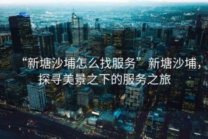“新塘沙埔怎么找服務”新塘沙埔，探尋美景之下的服務之旅