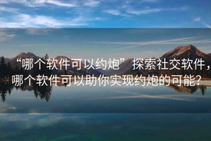 “哪個軟件可以約炮”探索社交軟件，哪個軟件可以助你實現約炮的可能？