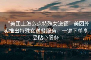 “美團上怎么點特殊女送餐”美團外賣推出特殊女送餐服務，一鍵下單享受貼心服務