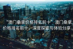 “澳門桑拿價格排名前十”澳門桑拿價格排名前十，深度探索與體驗分享