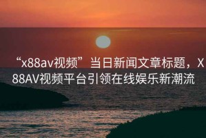 “x88av視頻”當(dāng)日新聞文章標(biāo)題，X88AV視頻平臺引領(lǐng)在線娛樂新潮流