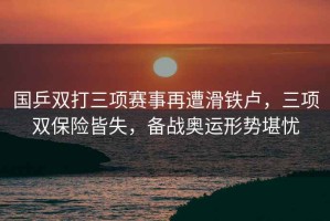 國乒雙打三項賽事再遭滑鐵盧，三項雙保險皆失，備戰奧運形勢堪憂