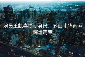 演員王凱喜提新身份，多面才華再添輝煌篇章