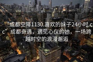 “成都空降1130.喜歡的妹子24小時.cc”成都奇遇，遇見心儀的她，一場跨越時空的浪漫邂逅