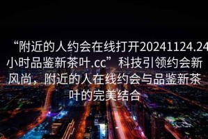 “附近的人約會在線打開20241124.24小時品鑒新茶葉.cc”科技引領約會新風尚，附近的人在線約會與品鑒新茶葉的完美結合