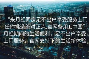 “來月經同房足不出戶享受服務上門任你挑選絕對正點.官網備用1.中國”月經期間的生活便利，足不出戶享受上門服務，官網支持下的生活新體驗