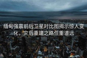 緬甸強(qiáng)震前后衛(wèi)星對(duì)比圖揭示驚人變化，災(zāi)后重建之路任重道遠(yuǎn)