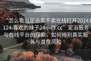 “怎么看出足浴賣不賣在線打開20241124.喜歡的妹子24小時.cc”足浴服務與在線平臺的探索，如何辨別真實服務與潛在風險