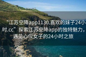 “江蘇空降app1130.喜歡的妹子24小時.cc”探索江蘇空降app的獨特魅力，遇見心儀女子的24小時之旅