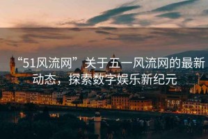“51風流網”關于五一風流網的最新動態，探索數字娛樂新紀元