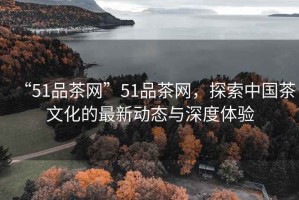 “51品茶網”51品茶網，探索中國茶文化的最新動態與深度體驗