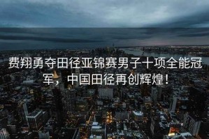 費翔勇奪田徑亞錦賽男子十項全能冠軍，中國田徑再創輝煌！